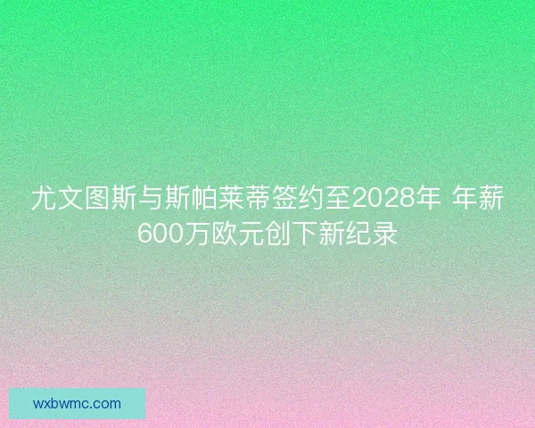 尤文图斯与斯帕莱蒂签约至2028年 年薪600万欧元创下新纪录